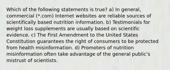 Which of the following statements is true? a) In general, commercial (*.com) Internet websites are reliable sources of scientifically based nutrition information. b) Testimonials for weight loss supplements are usually based on scientific evidence. c) The First Amendment to the United States Constitution guarantees the right of consumers to be protected from health misinformation. d) Promoters of nutrition misinformation often take advantage of the general public's mistrust of scientists.