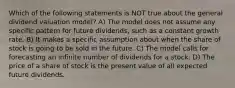 Which of the following statements is NOT true about the general dividend valuation model? A) The model does not assume any specific pattern for future dividends, such as a constant growth rate. B) It makes a specific assumption about when the share of stock is going to be sold in the future. C) The model calls for forecasting an infinite number of dividends for a stock. D) The price of a share of stock is the present value of all expected future dividends.