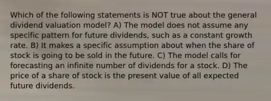 Which of the following statements is NOT true about the general dividend valuation model? A) The model does not assume any specific pattern for future dividends, such as a constant growth rate. B) It makes a specific assumption about when the share of stock is going to be sold in the future. C) The model calls for forecasting an infinite number of dividends for a stock. D) The price of a share of stock is the present value of all expected future dividends.