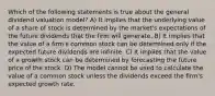 Which of the following statements is true about the general dividend valuation model? A) It implies that the underlying value of a share of stock is determined by the market's expectations of the future dividends that the firm will generate. B) It implies that the value of a firm's common stock can be determined only if the expected future dividends are infinite. C) It implies that the value of a growth stock can be determined by forecasting the future price of the stock. D) The model cannot be used to calculate the value of a common stock unless the dividends exceed the firm's expected growth rate.