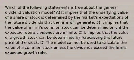 Which of the following statements is true about the general dividend valuation model? A) It implies that the underlying value of a share of stock is determined by the market's expectations of the future dividends that the firm will generate. B) It implies that the value of a firm's common stock can be determined only if the expected future dividends are infinite. C) It implies that the value of a growth stock can be determined by forecasting the future price of the stock. D) The model cannot be used to calculate the value of a common stock unless the dividends exceed the firm's expected growth rate.