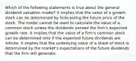 Which of the following statements is true about the general dividend valuation model? It implies that the value of a growth stock can be determined by forecasting the future price of the stock. The model cannot be used to calculate the value of a common stock unless the dividends exceed the firm's expected growth rate. It implies that the value of a firm's common stock can be determined only if the expected future dividends are infinite. It implies that the underlying value of a share of stock is determined by the market's expectations of the future dividends that the firm will generate.