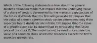 Which of the following statements is true about the general dividend valuation model?A)It implies that the underlying value of a share of stock is determined by the market's expectations of the future dividends that the firm will generate.B)It implies that the value of a firm's common stock can be determined only if the expected future dividends are infinite.C)It implies that the value of a growth stock can be determined by forecasting the future price of the stock.D)The model cannot be used to calculate the value of a common stock unless the dividends exceed the firm's expected growth rate.