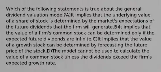 Which of the following statements is true about the general dividend valuation model?A)It implies that the underlying value of a share of stock is determined by the market's expectations of the future dividends that the firm will generate.B)It implies that the value of a firm's common stock can be determined only if the expected future dividends are infinite.C)It implies that the value of a growth stock can be determined by forecasting the future price of the stock.D)The model cannot be used to calculate the value of a common stock unless the dividends exceed the firm's expected growth rate.