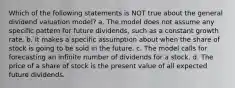 Which of the following statements is NOT true about the general dividend valuation model? a. The model does not assume any specific pattern for future dividends, such as a constant growth rate. b. It makes a specific assumption about when the share of stock is going to be sold in the future. c. The model calls for forecasting an infinite number of dividends for a stock. d. The price of a share of stock is the present value of all expected future dividends.