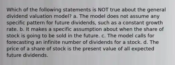 Which of the following statements is NOT true about the general dividend valuation model? a. The model does not assume any specific pattern for future dividends, such as a constant growth rate. b. It makes a specific assumption about when the share of stock is going to be sold in the future. c. The model calls for forecasting an infinite number of dividends for a stock. d. The price of a share of stock is the present value of all expected future dividends.