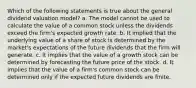 Which of the following statements is true about the general dividend valuation model? a. The model cannot be used to calculate the value of a common stock unless the dividends exceed the firm's expected growth rate. b. It implied that the underlying value of a share of stock is determined by the market's expectations of the future dividends that the firm will generate. c. It implies that the value of a growth stock can be determined by forecasting the future price of the stock. d. It implies that the value of a firm's common stock can be determined only if the expected future dividends are finite.