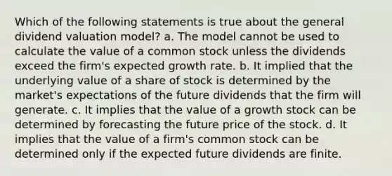 Which of the following statements is true about the general dividend valuation model? a. The model cannot be used to calculate the value of a common stock unless the dividends exceed the firm's expected growth rate. b. It implied that the underlying value of a share of stock is determined by the market's expectations of the future dividends that the firm will generate. c. It implies that the value of a growth stock can be determined by forecasting the future price of the stock. d. It implies that the value of a firm's common stock can be determined only if the expected future dividends are finite.