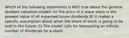 Which of the following statements is NOT true about the general divident valuation model? A) The price of a share stock is the present value of all expected future dividends B) It makes a specific assumption about when the share of stock is going to be sold in the future. C) The model calls for forecasting an infinite number of dividends for a stock