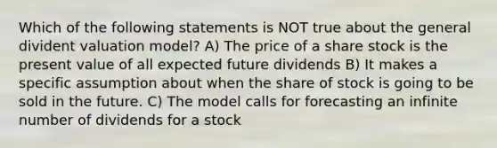 Which of the following statements is NOT true about the general divident valuation model? A) The price of a share stock is the present value of all expected future dividends B) It makes a specific assumption about when the share of stock is going to be sold in the future. C) The model calls for forecasting an infinite number of dividends for a stock