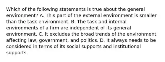 Which of the following statements is true about the general environment? A. This part of the external environment is smaller than the task environment. B. The task and internal environments of a firm are independent of its general environment. C. It excludes the broad trends of the environment affecting law, government, and politics. D. It always needs to be considered in terms of its social supports and institutional supports.