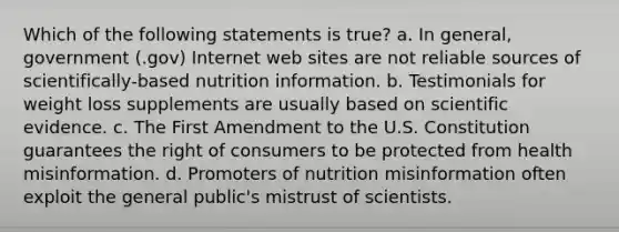 Which of the following statements is true? a. In general, government (.gov) Internet web sites are not reliable sources of scientifically-based nutrition information. b. Testimonials for weight loss supplements are usually based on scientific evidence. c. The First Amendment to the U.S. Constitution guarantees the right of consumers to be protected from health misinformation. d. Promoters of nutrition misinformation often exploit the general public's mistrust of scientists.