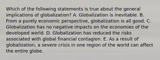 Which of the following statements is true about the general implications of globalization? A. Globalization is inevitable. B. From a purely economic perspective, globalization is all good. C. Globalization has no negative impacts on the economies of the developed world. D. Globalization has reduced the risks associated with global financial contagion. E. As a result of globalization, a severe crisis in one region of the world can affect the entire globe.