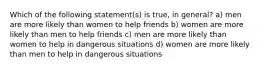 Which of the following statement(s) is true, in general? a) men are more likely than women to help friends b) women are more likely than men to help friends c) men are more likely than women to help in dangerous situations d) women are more likely than men to help in dangerous situations