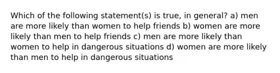 Which of the following statement(s) is true, in general? a) men are more likely than women to help friends b) women are more likely than men to help friends c) men are more likely than women to help in dangerous situations d) women are more likely than men to help in dangerous situations