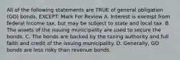 All of the following statements are TRUE of general obligation (GO) bonds, EXCEPT: Mark For Review A. Interest is exempt from federal income tax, but may be subject to state and local tax. B. The assets of the issuing municipality are used to secure the bonds. C. The bonds are backed by the taxing authority and full faith and credit of the issuing municipality. D. Generally, GO bonds are less risky than revenue bonds.