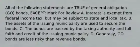 All of the following statements are TRUE of general obligation (GO) bonds, EXCEPT: Mark For Review A. Interest is exempt from federal income tax, but may be subject to state and local tax. B. The assets of the issuing municipality are used to secure the bonds. C. The bonds are backed by the taxing authority and full faith and credit of the issuing municipality. D. Generally, GO bonds are less risky than revenue bonds.