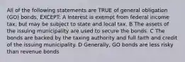 All of the following statements are TRUE of general obligation (GO) bonds, EXCEPT: A Interest is exempt from federal income tax, but may be subject to state and local tax. B The assets of the issuing municipality are used to secure the bonds. C The bonds are backed by the taxing authority and full faith and credit of the issuing municipality. D Generally, GO bonds are less risky than revenue bonds