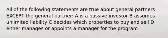 All of the following statements are true about general partners EXCEPT the general partner: A is a passive investor B assumes unlimited liability C decides which properties to buy and sell D either manages or appoints a manager for the program