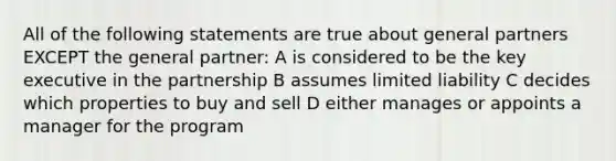 All of the following statements are true about general partners EXCEPT the general partner: A is considered to be the key executive in the partnership B assumes limited liability C decides which properties to buy and sell D either manages or appoints a manager for the program