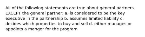 All of the following statements are true about general partners EXCEPT the general partner: a. is considered to be the key executive in the partnership b. assumes limited liability c. decides which properties to buy and sell d. either manages or appoints a manger for the program