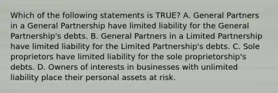 Which of the following statements is TRUE? A. General Partners in a General Partnership have limited liability for the General Partnership's debts. B. General Partners in a Limited Partnership have limited liability for the Limited Partnership's debts. C. Sole proprietors have limited liability for the sole proprietorship's debts. D. Owners of interests in businesses with unlimited liability place their personal assets at risk.