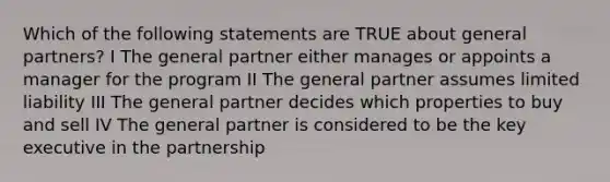 Which of the following statements are TRUE about general partners? I The general partner either manages or appoints a manager for the program II The general partner assumes limited liability III The general partner decides which properties to buy and sell IV The general partner is considered to be the key executive in the partnership