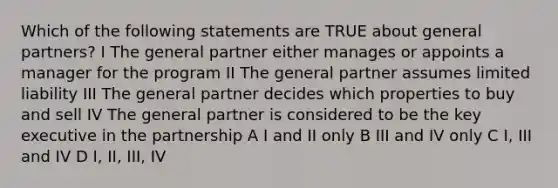 Which of the following statements are TRUE about general partners? I The general partner either manages or appoints a manager for the program II The general partner assumes limited liability III The general partner decides which properties to buy and sell IV The general partner is considered to be the key executive in the partnership A I and II only B III and IV only C I, III and IV D I, II, III, IV