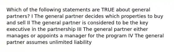 Which of the following statements are TRUE about general partners? I The general partner decides which properties to buy and sell II The general partner is considered to be the key executive in the partnership III The general partner either manages or appoints a manager for the program IV The general partner assumes unlimited liability