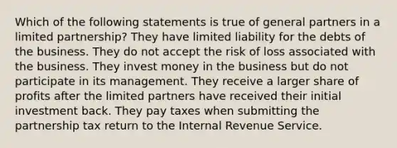 Which of the following statements is true of general partners in a limited partnership? They have limited liability for the debts of the business. They do not accept the risk of loss associated with the business. They invest money in the business but do not participate in its management. They receive a larger share of profits after the limited partners have received their initial investment back. They pay taxes when submitting the partnership tax return to the Internal Revenue Service.