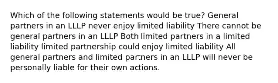 Which of the following statements would be true? General partners in an LLLP never enjoy limited liability There cannot be general partners in an LLLP Both limited partners in a limited liability limited partnership could enjoy limited liability All general partners and limited partners in an LLLP will never be personally liable for their own actions.