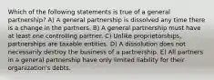 Which of the following statements is true of a general partnership? A) A general partnership is dissolved any time there is a change in the partners. B) A general partnership must have at least one controlling partner. C) Unlike proprietorships, partnerships are taxable entities. D) A dissolution does not necessarily destroy the business of a partnership. E) All partners in a general partnership have only limited liability for their organization's debts.