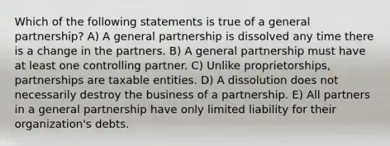 Which of the following statements is true of a general partnership? A) A general partnership is dissolved any time there is a change in the partners. B) A general partnership must have at least one controlling partner. C) Unlike proprietorships, partnerships are taxable entities. D) A dissolution does not necessarily destroy the business of a partnership. E) All partners in a general partnership have only limited liability for their organization's debts.