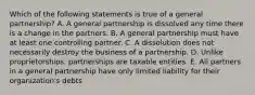 Which of the following statements is true of a general partnership? A. A general partnership is dissolved any time there is a change in the partners. B. A general partnership must have at least one controlling partner. C. A dissolution does not necessarily destroy the business of a partnership. D. Unlike proprietorships, partnerships are taxable entities. E. All partners in a general partnership have only limited liability for their organization's debts