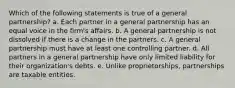 Which of the following statements is true of a general partnership? a. Each partner in a general partnership has an equal voice in the firm's affairs. b. A general partnership is not dissolved if there is a change in the partners. c. A general partnership must have at least one controlling partner. d. All partners in a general partnership have only limited liability for their organization's debts. e. Unlike proprietorships, partnerships are taxable entities.