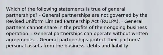 Which of the following statements is true of general partnerships? - General partnerships are not governed by the Revised Uniform Limited Partnership Act (RULPA). - General partners cannot share in the profits of their ongoing business operation. - General partnerships can operate without written agreements. - General partnerships protect their partners' personal assets from the business' debts and liability