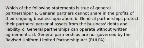 Which of the following statements is true of general partnerships? a. General partners cannot share in the profits of their ongoing business operation. b. General partnerships protect their partners' personal assets from the business' debts and liability. c. General partnerships can operate without written agreements. d. General partnerships are not governed by the Revised Uniform Limited Partnership Act (RULPA).