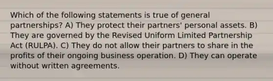 Which of the following statements is true of general partnerships? A) They protect their partners' personal assets. B) They are governed by the Revised Uniform Limited Partnership Act (RULPA). C) They do not allow their partners to share in the profits of their ongoing business operation. D) They can operate without written agreements.