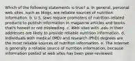 Which of the following statements is true? a. In general, personal web sites, such as blogs, are reliable sources of nutrition information. b. U.S. laws require promoters of nutrition-related products to publish information in magazine articles and books that's honest or not misleading. c. Web sites with .edu in their addresses are likely to provide reliable nutrition information. d. Individuals with medical (MD) and research (PhD) degrees are the most reliable sources of nutrition information. e. The Internet is generally a reliable source of nutrition information, because information posted at web sites has been peer-reviewed.