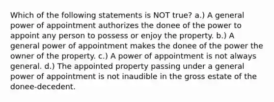 Which of the following statements is NOT true? a.) A general power of appointment authorizes the donee of the power to appoint any person to possess or enjoy the property. b.) A general power of appointment makes the donee of the power the owner of the property. c.) A power of appointment is not always general. d.) The appointed property passing under a general power of appointment is not inaudible in the gross estate of the donee-decedent.