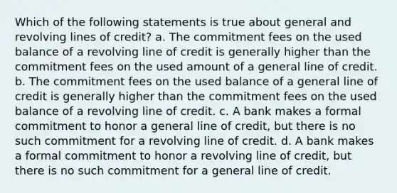 Which of the following statements is true about general and revolving lines of credit? a. The commitment fees on the used balance of a revolving line of credit is generally higher than the commitment fees on the used amount of a general line of credit. b. The commitment fees on the used balance of a general line of credit is generally higher than the commitment fees on the used balance of a revolving line of credit. c. A bank makes a formal commitment to honor a general line of credit, but there is no such commitment for a revolving line of credit. d. A bank makes a formal commitment to honor a revolving line of credit, but there is no such commitment for a general line of credit.