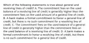 Which of the following statements is true about general and revolving lines of credit? A. The commitment fees on the used balance of a revolving line of credit is generally higher than the commitment fees on the used amount of a general line of credit. B. A bank makes a formal commitment to honor a general line of credit, but there is no such commitment for a revolving line of credit. C. The commitment fees on the used balance of a general line of credit is generally higher than the commitment fees on the used balance of a revolving line of credit. D. A bank makes a formal commitment to honor a revolving line of credit, but there is no such commitment for a general line of credit.