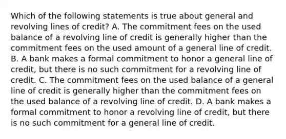 Which of the following statements is true about general and revolving lines of credit? A. The commitment fees on the used balance of a revolving line of credit is generally higher than the commitment fees on the used amount of a general line of credit. B. A bank makes a formal commitment to honor a general line of credit, but there is no such commitment for a revolving line of credit. C. The commitment fees on the used balance of a general line of credit is generally higher than the commitment fees on the used balance of a revolving line of credit. D. A bank makes a formal commitment to honor a revolving line of credit, but there is no such commitment for a general line of credit.