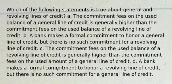 Which of the following statements is true about general and revolving lines of credit? a. The commitment fees on the used balance of a general line of credit is generally higher than the commitment fees on the used balance of a revolving line of credit. b. A bank makes a formal commitment to honor a general line of credit, but there is no such commitment for a revolving line of credit. c. The commitment fees on the used balance of a revolving line of credit is generally higher than the commitment fees on the used amount of a general line of credit. d. A bank makes a formal commitment to honor a revolving line of credit, but there is no such commitment for a general line of credit.