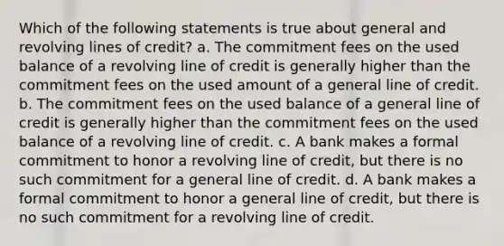 Which of the following statements is true about general and revolving lines of credit? a. The commitment fees on the used balance of a revolving line of credit is generally higher than the commitment fees on the used amount of a general line of credit. b. The commitment fees on the used balance of a general line of credit is generally higher than the commitment fees on the used balance of a revolving line of credit. c. A bank makes a formal commitment to honor a revolving line of credit, but there is no such commitment for a general line of credit. d. A bank makes a formal commitment to honor a general line of credit, but there is no such commitment for a revolving line of credit.