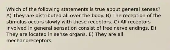 Which of the following statements is true about general senses? A) They are distributed all over the body. B) The reception of the stimulus occurs slowly with these receptors. C) All receptors involved in general sensation consist of free nerve endings. D) They are located in sense organs. E) They are all mechanoreceptors.