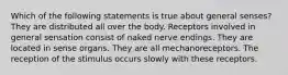 Which of the following statements is true about general senses? They are distributed all over the body. Receptors involved in general sensation consist of naked nerve endings. They are located in sense organs. They are all mechanoreceptors. The reception of the stimulus occurs slowly with these receptors.