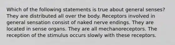 Which of the following statements is true about general senses? They are distributed all over the body. Receptors involved in general sensation consist of naked nerve endings. They are located in sense organs. They are all mechanoreceptors. The reception of the stimulus occurs slowly with these receptors.