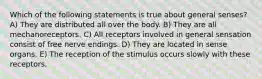 Which of the following statements is true about general senses? A) They are distributed all over the body. B) They are all mechanoreceptors. C) All receptors involved in general sensation consist of free nerve endings. D) They are located in sense organs. E) The reception of the stimulus occurs slowly with these receptors.