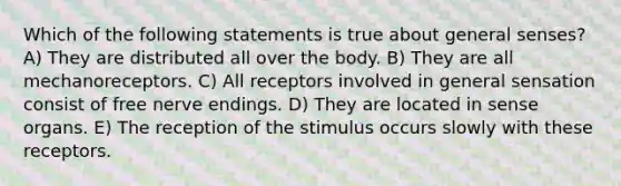 Which of the following statements is true about general senses? A) They are distributed all over the body. B) They are all mechanoreceptors. C) All receptors involved in general sensation consist of free nerve endings. D) They are located in sense organs. E) The reception of the stimulus occurs slowly with these receptors.